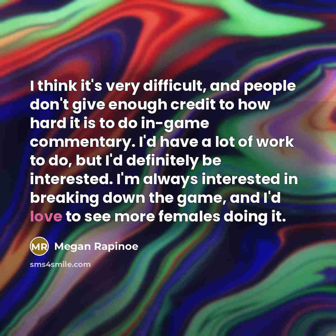 “I think it's very difficult, and people don't give enough credit to how hard it is to do in-game commentary. I'd have a lot of work to do, but I'd definitely be interested. I'm always interested in breaking down the game, and I'd love to see more females doing it.” quote by Megan Rapinoe