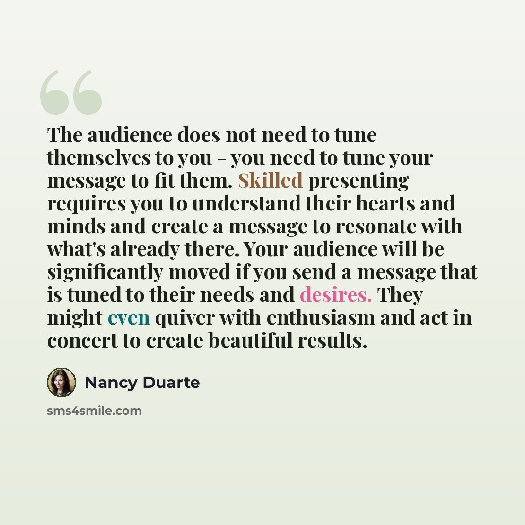 “The audience does not need to tune themselves to you - you need to tune your message to fit them. Skilled presenting requires you to understand their hearts and minds and create a message to resonate with what's already there. Your audience will be significantly moved if you send a message that is…” quote by Nancy Duarte