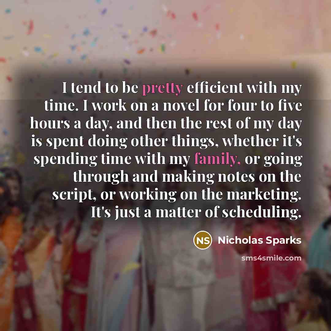 “I tend to be pretty efficient with my time. I work on a novel for four to five hours a day, and then the rest of my day is spent doing other things, whether it's spending time with my family, or going through and making notes on the script, or working on the marketing. It's just a matter of…” quote by Nicholas Sparks