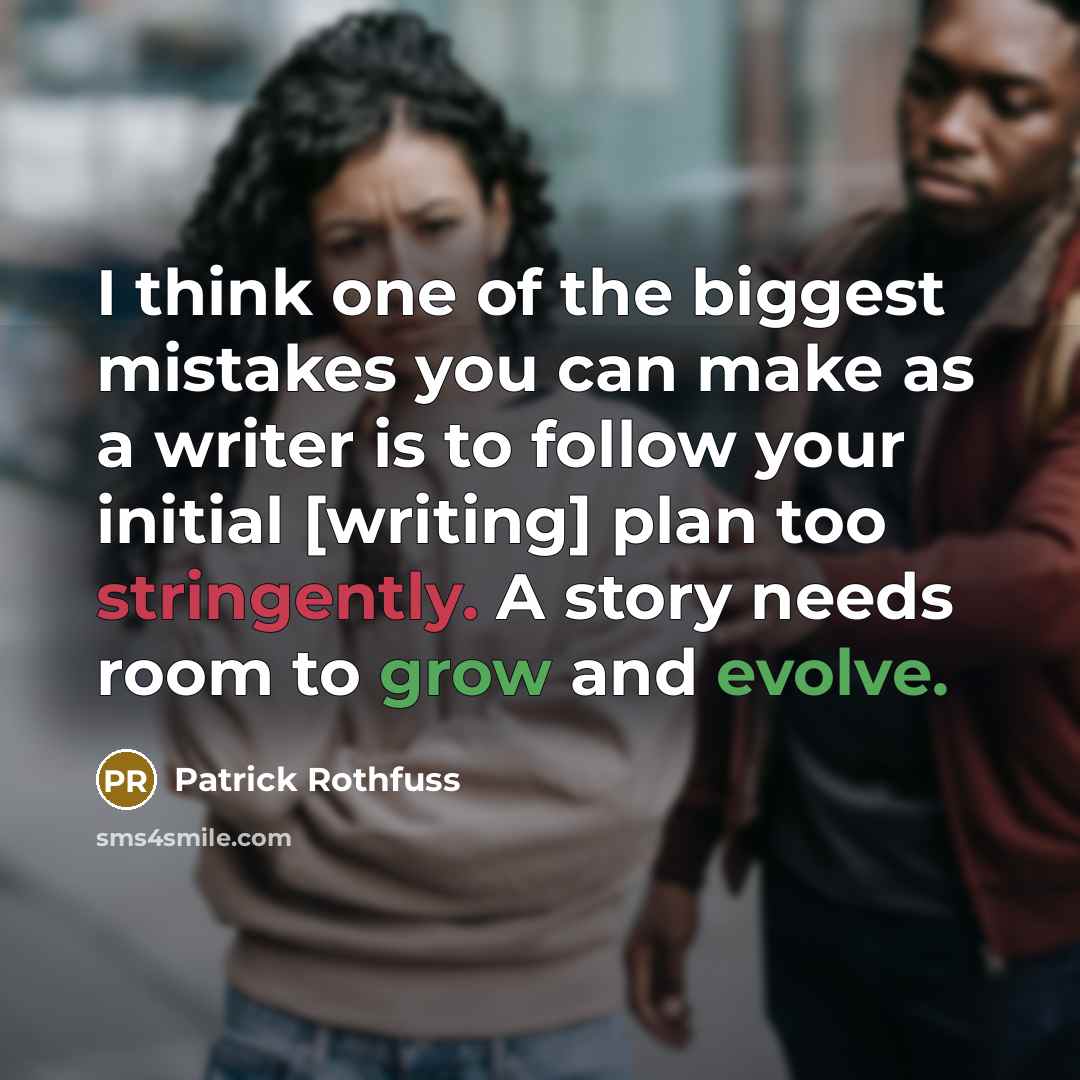 “I think one of the biggest mistakes you can make as a writer is to follow your initial [writing] plan too stringently. A story needs room to grow and evolve.” quote by Patrick Rothfuss