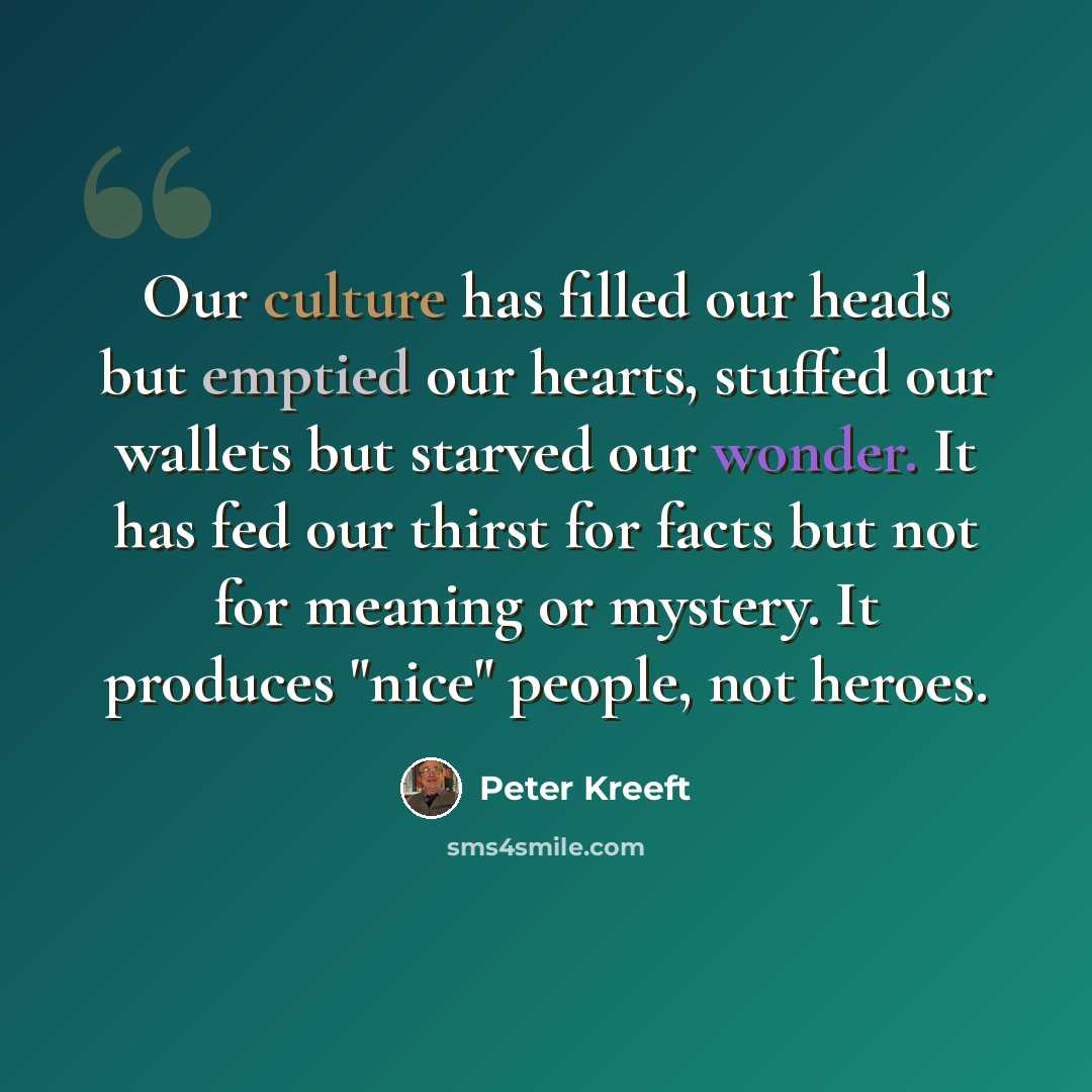 “Our culture has filled our heads but emptied our hearts, stuffed our wallets but starved our wonder. It has fed our thirst for facts but not for meaning or mystery. It produces "nice" people, not heroes.” quote by Peter Kreeft