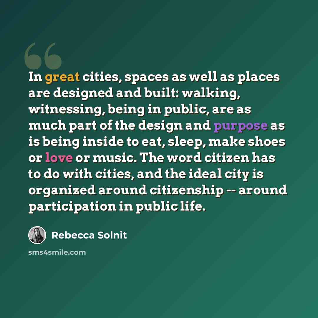 “In great cities, spaces as well as places are designed and built: walking, witnessing, being in public, are as much part of the design and purpose as is being inside to eat, sleep, make shoes or love or music. The word citizen has to do with cities, and the ideal city is organized around…” quote by Rebecca Solnit