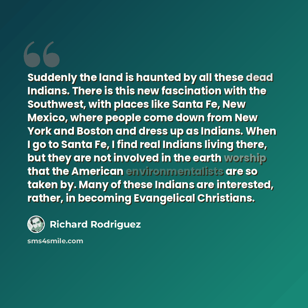 “Suddenly the land is haunted by all these dead Indians. There is this new fascination with the Southwest, with places like Santa Fe, New Mexico, where people come down from New York and Boston and dress up as Indians. When I go to Santa Fe, I find real Indians living there, but they are not…” quote by Richard Rodriguez