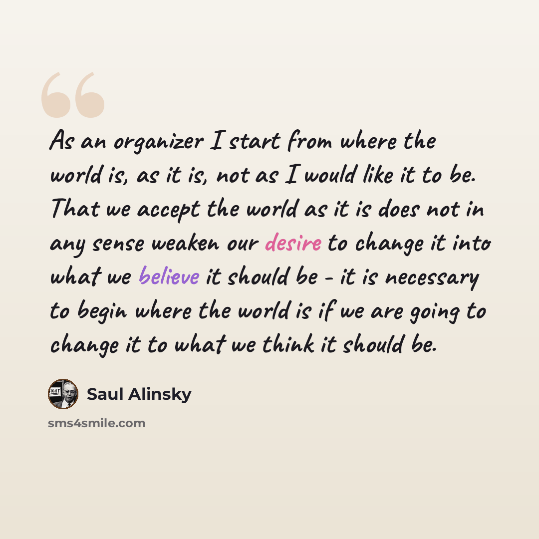 “As an organizer I start from where the world is, as it is, not as I would like it to be. That we accept the world as it is does not in any sense weaken our desire to change it into what we believe it should be - it is necessary to begin where the world is if we are going to change it to what we…” quote by Saul Alinsky