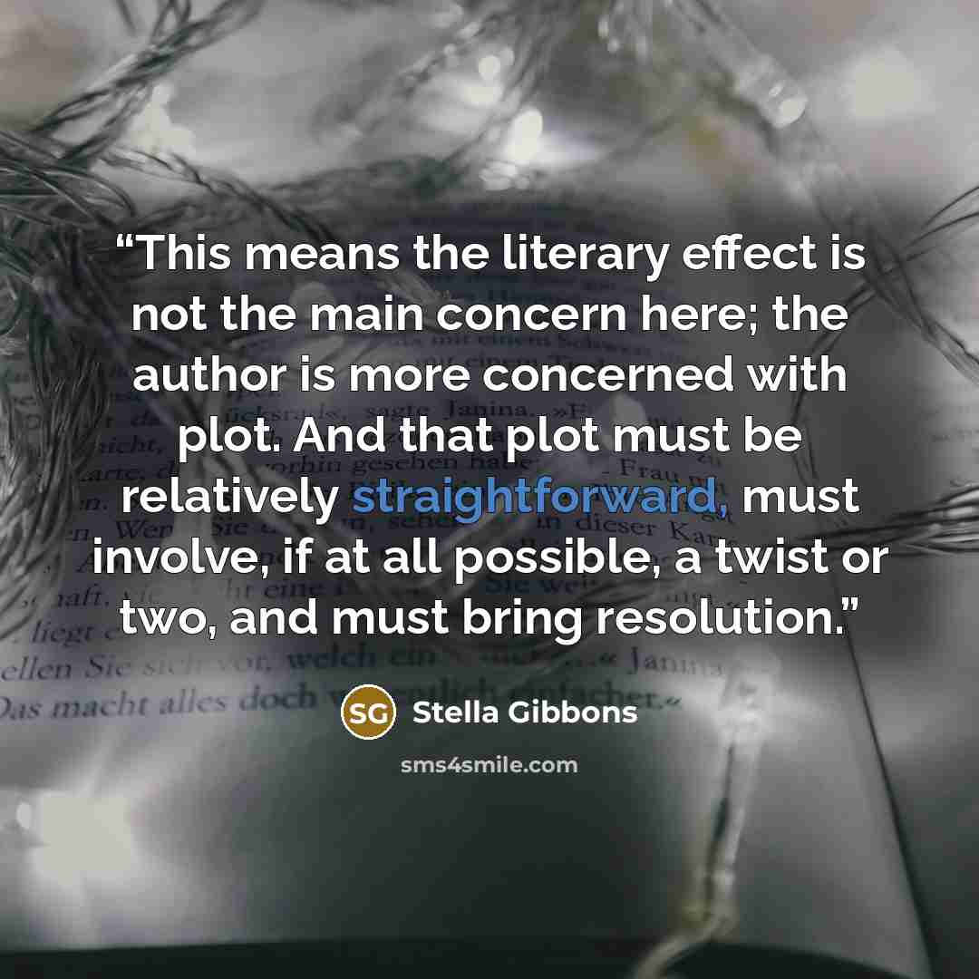 “This means the literary effect is not the main concern here; the author is more concerned with plot. And that plot must be relatively straightforward, must involve, if at all possible, a twist or two, and must bring resolution.” quote by Stella Gibbons