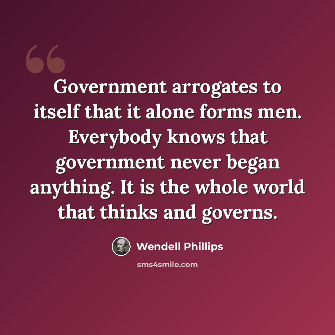 “Government arrogates to itself that it alone forms men. Everybody knows that government never began anything. It is the whole world that thinks and governs.” quote by Wendell Phillips