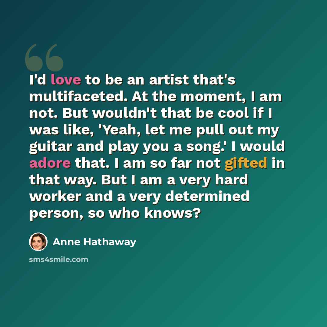 “I'd love to be an artist that's multifaceted. At the moment, I am not. But wouldn't that be cool if I was like, 'Yeah, let me pull out my guitar and play you a song.' I would adore that. I am so far not gifted in that way. But I am a very hard worker and a very determined person, so who knows?” quote by Anne Hathaway