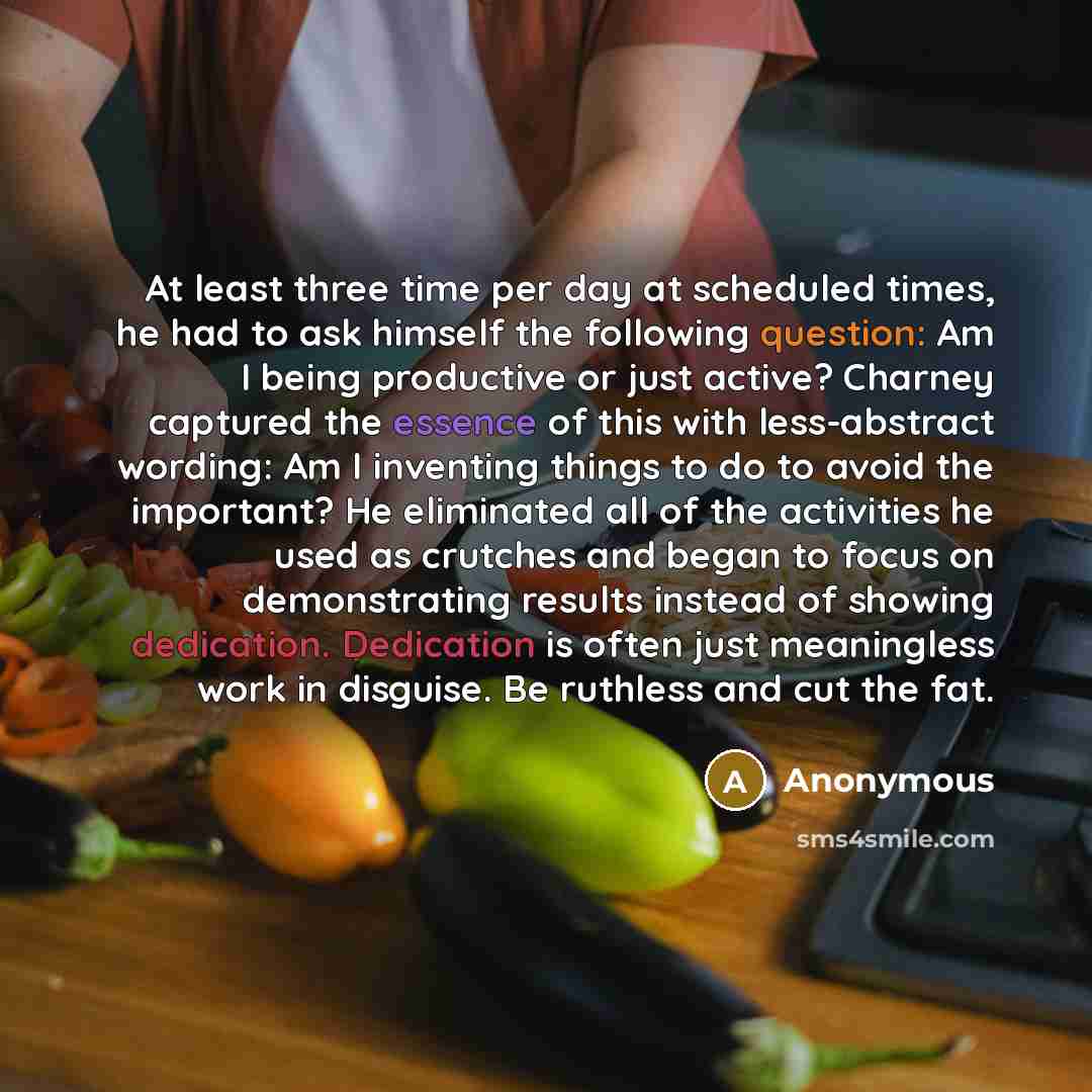 “At least three time per day at scheduled times, he had to ask himself the following question: Am I being productive or just active? Charney captured the essence of this with less-abstract wording: Am I inventing things to do to avoid the important? He eliminated all of the activities he used as…” quote by Anonymous
