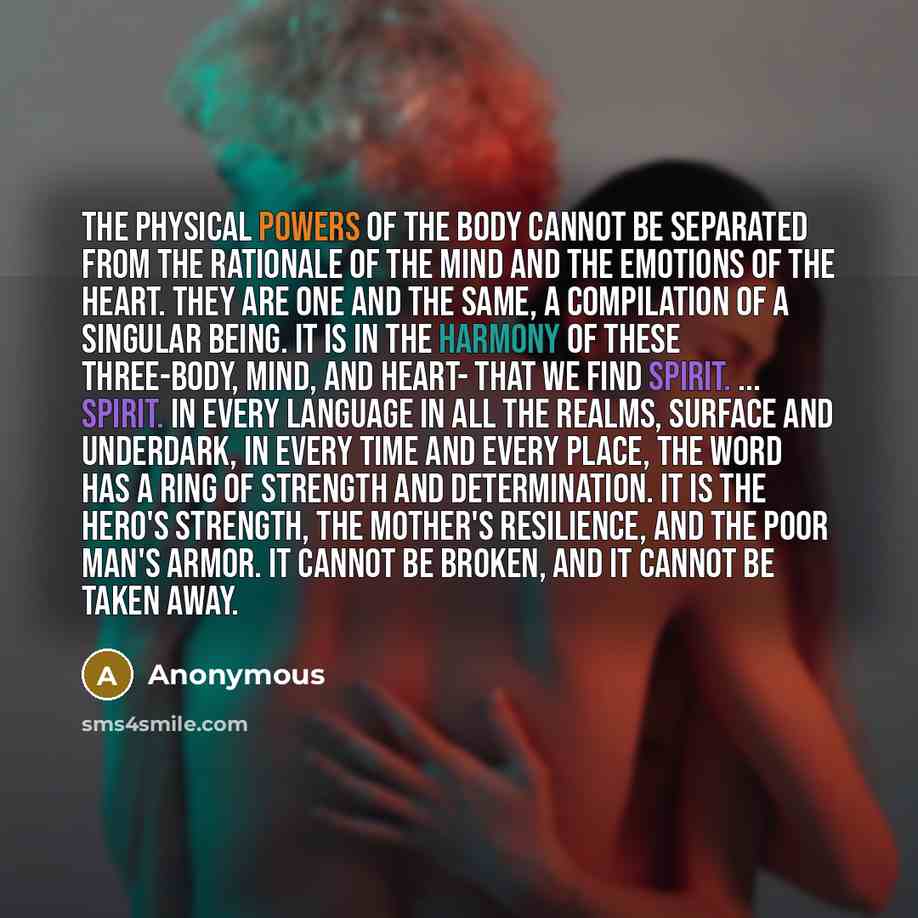 “The physical powers of the body cannot be separated from the rationale of the mind and the emotions of the heart. They are one and the same, a compilation of a singular being. It is in the harmony of these three-body, mind, and heart- that we find spirit. ... Spirit. In every language in all the…” quote by Anonymous