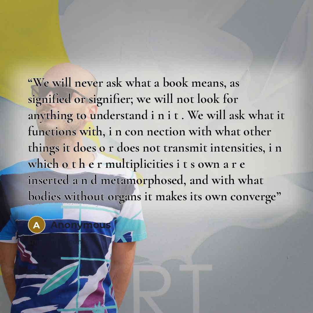 “We will never ask what a book means, as signified or signifier; we will not look for anything to understand i n i t . We will ask what it functions with, i n con­ nection with what other things it does o r does not transmit intensities, i n which o t h e r multiplicities i t s own a r e inserted a…” quote by Anonymous