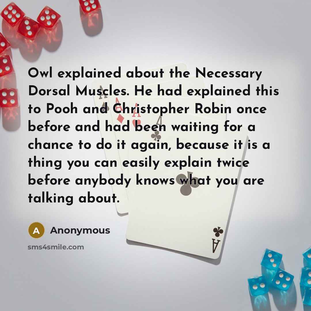 “Owl explained about the Necessary Dorsal Muscles. He had explained this to Pooh and Christopher Robin once before and had been waiting for a chance to do it again, because it is a thing you can easily explain twice before anybody knows what you are talking about.” quote by Anonymous