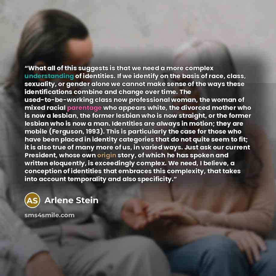 “What all of this suggests is that we need a more complex understanding of identities. If we identify on the basis of race, class, sexuality, or gender alone we cannot make sense of the ways these identifications combine and change over time. The used-to-be-working class now professional woman, the…” quote by Arlene Stein
