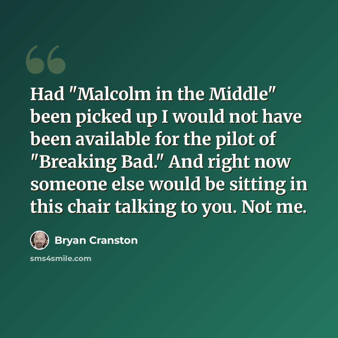 “Had "Malcolm in the Middle" been picked up I would not have been available for the pilot of "Breaking Bad." And right now someone else would be sitting in this chair talking to you. Not me.” quote by Bryan Cranston