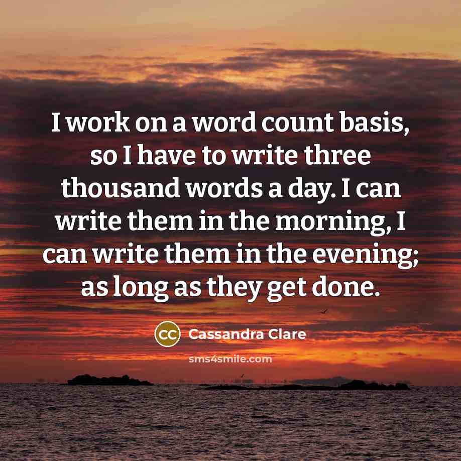 “I work on a word count basis, so I have to write three thousand words a day. I can write them in the morning, I can write them in the evening; as long as they get done.” quote by Cassandra Clare