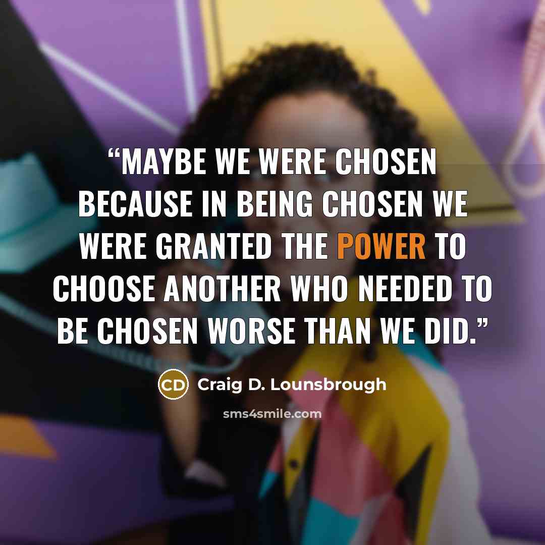 “Maybe we were chosen because in being chosen we were granted the power to choose another who needed to be chosen worse than we did.” quote by Craig D. Lounsbrough