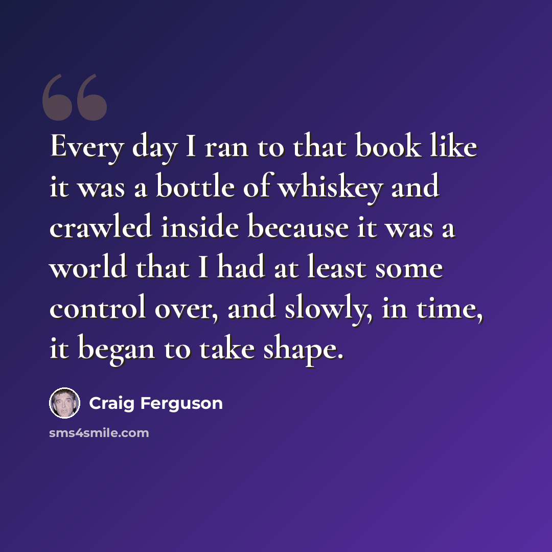 “Every day I ran to that book like it was a bottle of whiskey and crawled inside because it was a world that I had at least some control over, and slowly, in time, it began to take shape.” quote by Craig Ferguson