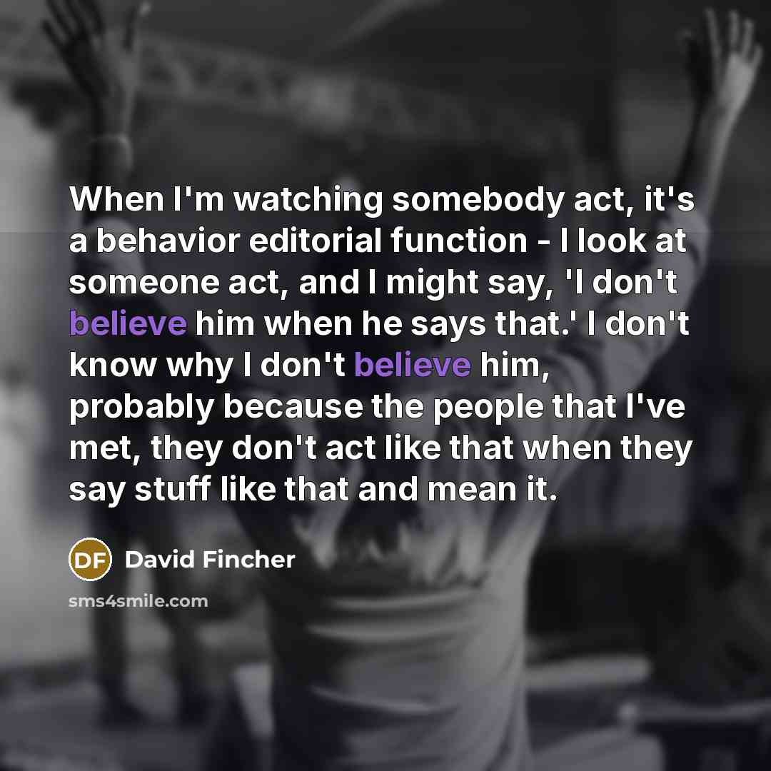 “When I'm watching somebody act, it's a behavior editorial function - I look at someone act, and I might say, 'I don't believe him when he says that.' I don't know why I don't believe him, probably because the people that I've met, they don't act like that when they say stuff like that and mean it.” quote by David Fincher