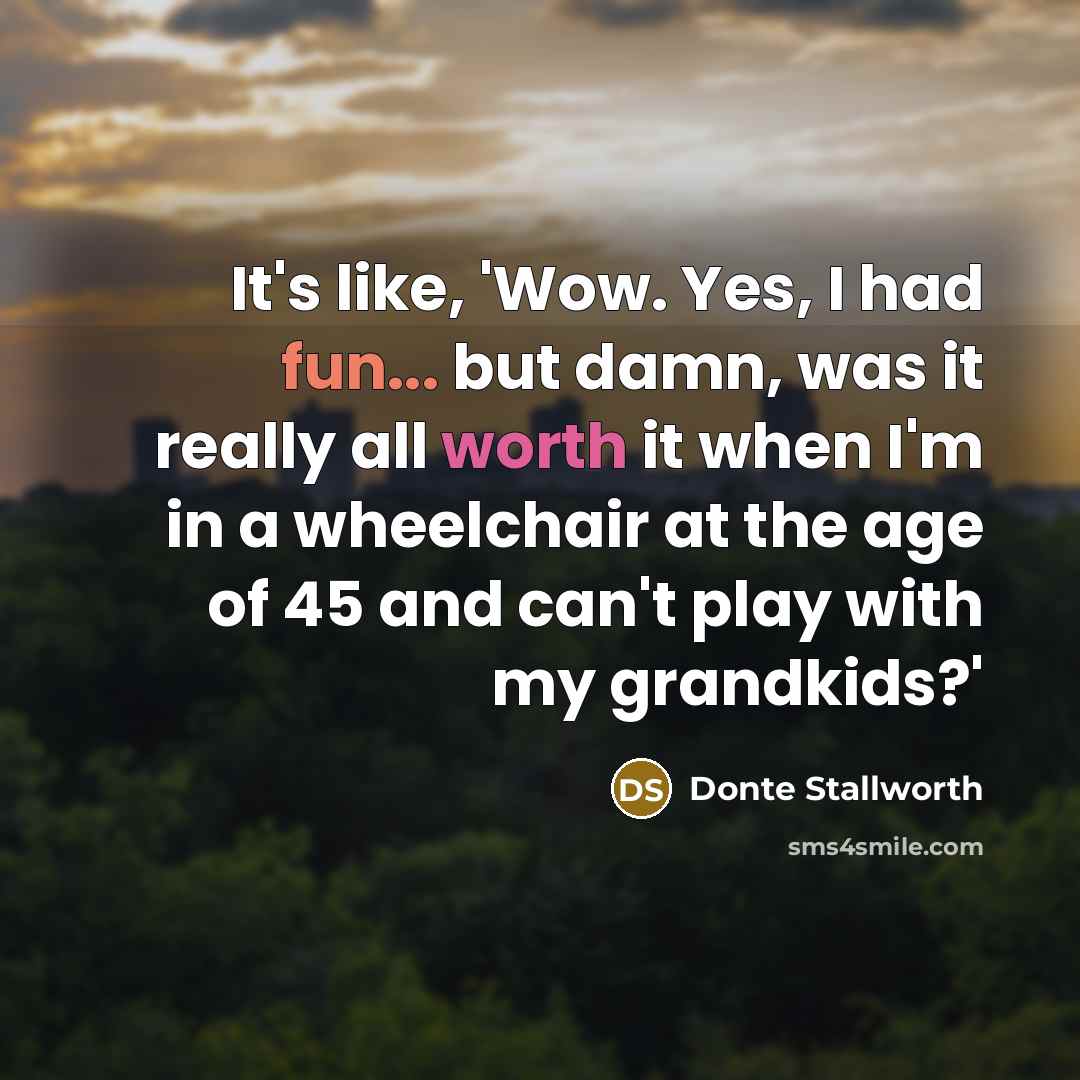 “It's like, 'Wow. Yes, I had fun... but damn, was it really all worth it when I'm in a wheelchair at the age of 45 and can't play with my grandkids?'” quote by Donte Stallworth