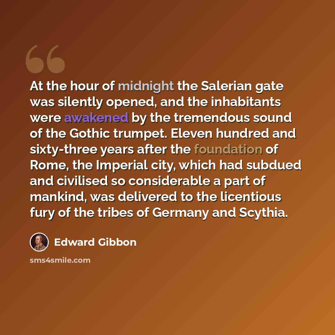 “At the hour of midnight the Salerian gate was silently opened, and the inhabitants were awakened by the tremendous sound of the Gothic trumpet. Eleven hundred and sixty-three years after the foundation of Rome, the Imperial city, which had subdued and civilised so considerable a part of mankind…” quote by Edward Gibbon