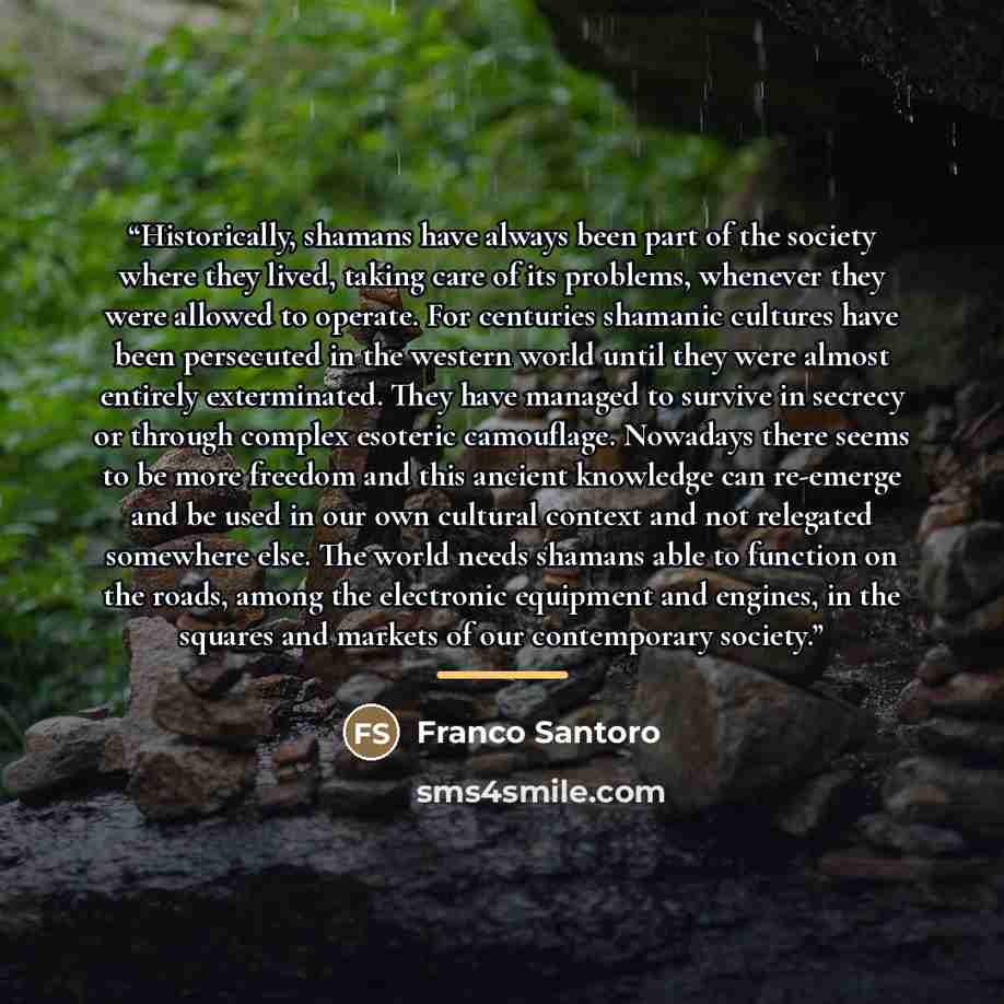 “Historically, shamans have always been part of the society where they lived, taking care of its problems, whenever they were allowed to operate. For centuries shamanic cultures have been persecuted in the western world until they were almost entirely exterminated. They have managed to survive in…” quote by Franco Santoro
