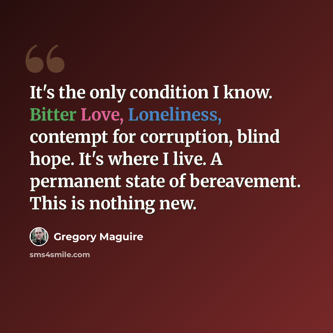 “It's the only condition I know. Bitter Love, Loneliness, contempt for corruption, blind hope. It's where I live. A permanent state of bereavement. This is nothing new.” quote by Gregory Maguire
