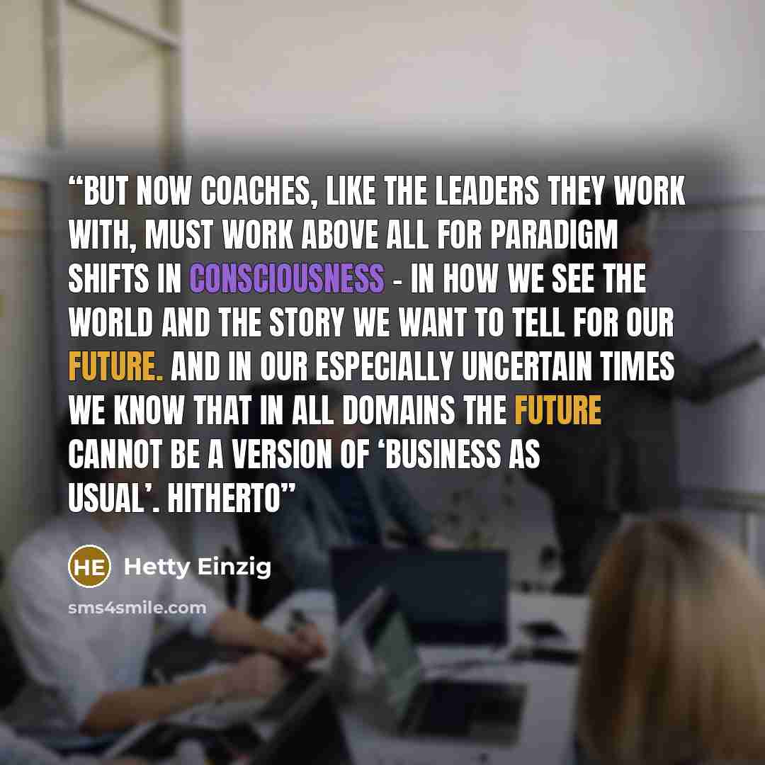 “But now coaches, like the leaders they work with, must work above all for paradigm shifts in consciousness – in how we see the world and the story we want to tell for our future. And in our especially uncertain times we know that in all domains the future cannot be a version of ‘business as…” quote by Hetty Einzig
