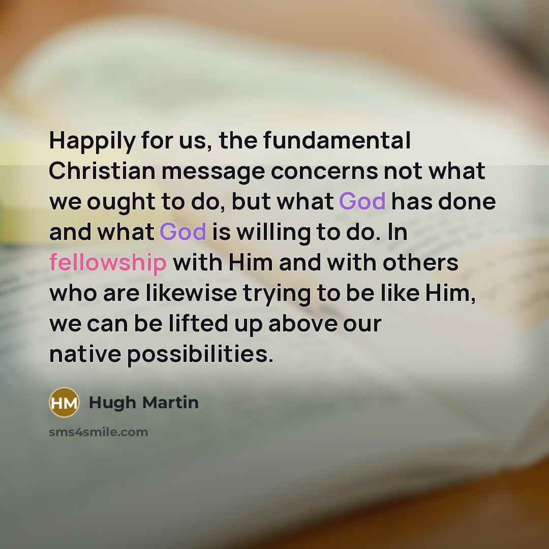 “Happily for us, the fundamental Christian message concerns not what we ought to do, but what God has done and what God is willing to do. In fellowship with Him and with others who are likewise trying to be like Him, we can be lifted up above our native possibilities.” quote by Hugh Martin