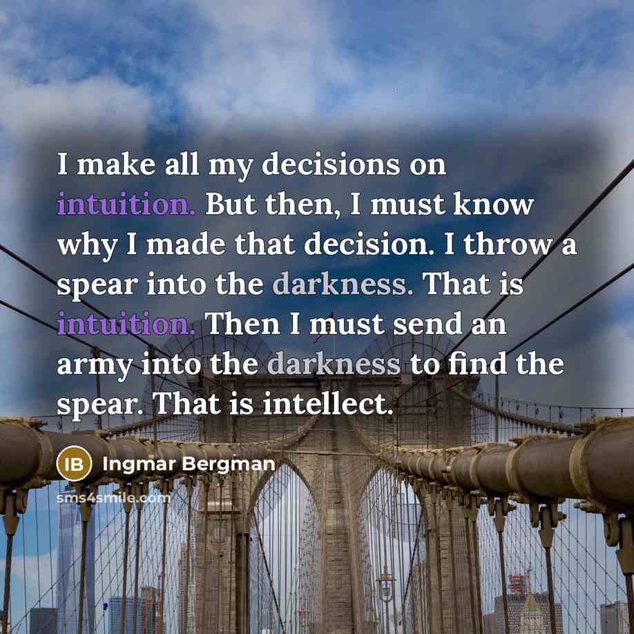 “I make all my decisions on intuition. But then, I must know why I made that decision. I throw a spear into the darkness. That is intuition. Then I must send an army into the darkness to find the spear. That is intellect.” quote by Ingmar Bergman