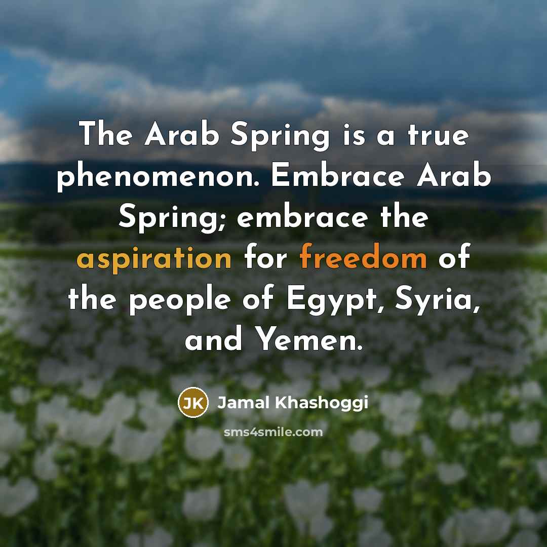 “The Arab Spring is a true phenomenon. Embrace Arab Spring; embrace the aspiration for freedom of the people of Egypt, Syria, and Yemen.” quote by Jamal Khashoggi