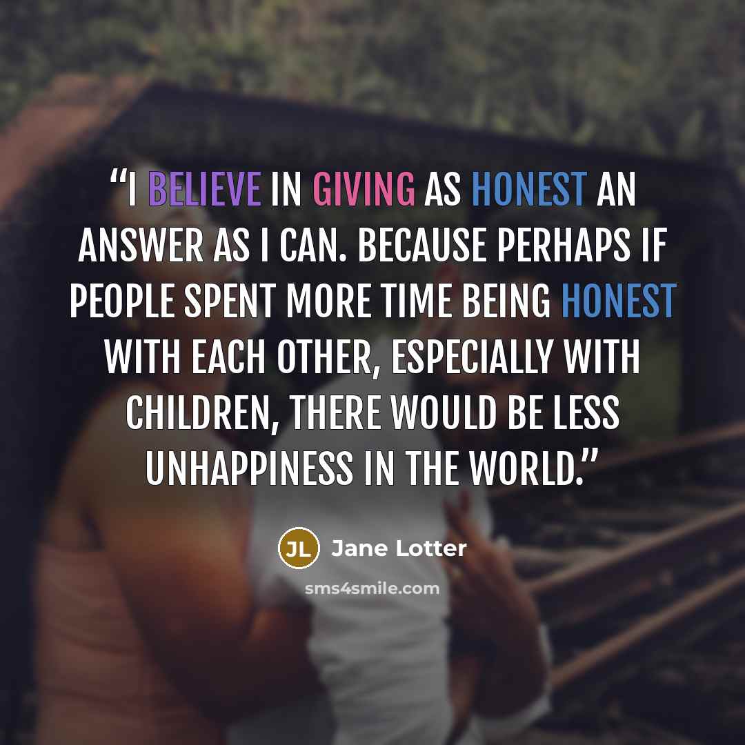 “I believe in giving as honest an answer as I can. Because perhaps if people spent more time being honest with each other, especially with children, there would be less unhappiness in the world.” quote by Jane Lotter