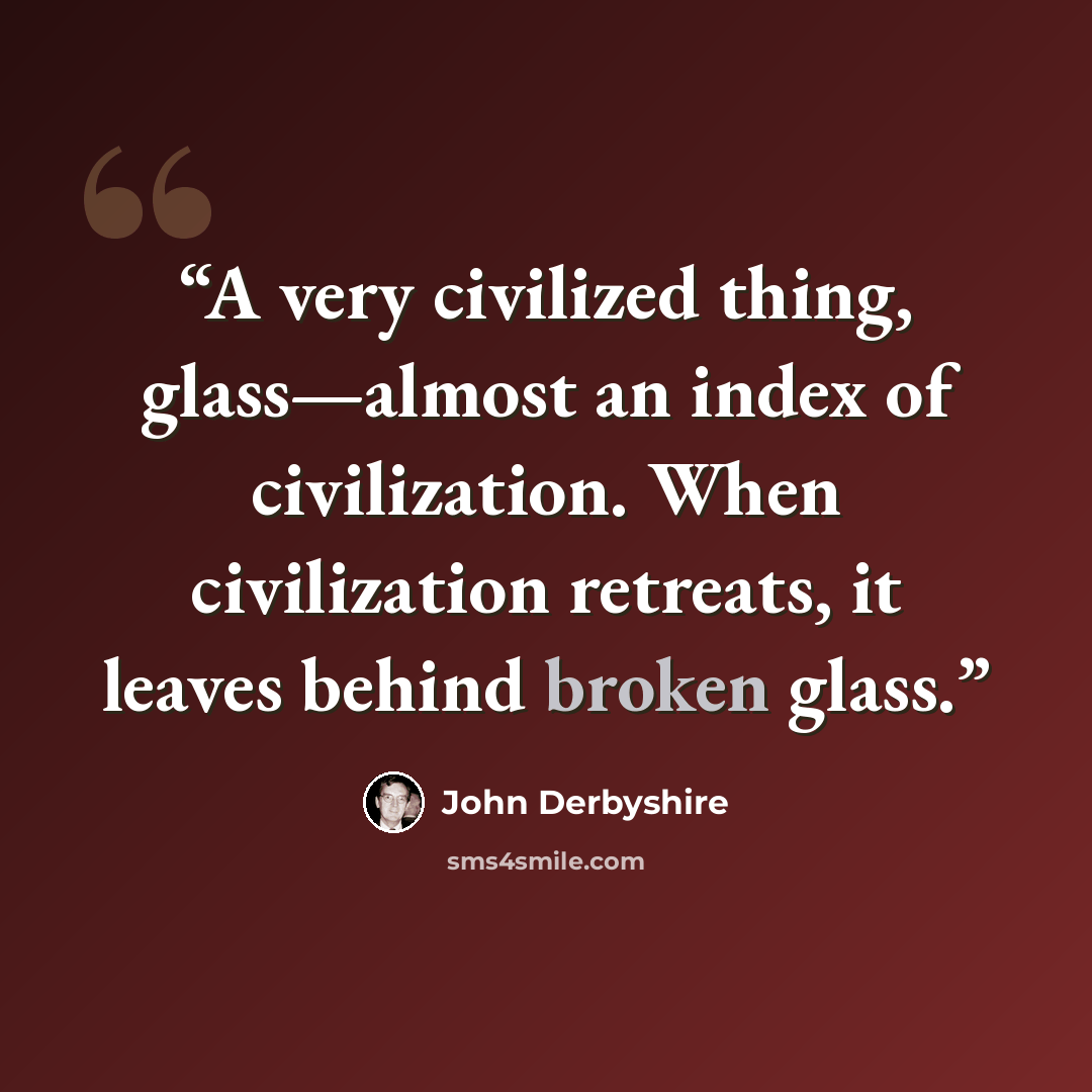 “A very civilized thing, glass—almost an index of civilization. When civilization retreats, it leaves behind broken glass.” quote by John Derbyshire