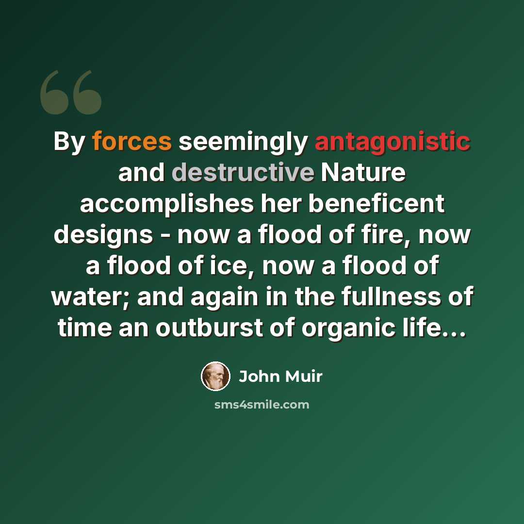 “By forces seemingly antagonistic and destructive Nature accomplishes her beneficent designs - now a flood of fire, now a flood of ice, now a flood of water; and again in the fullness of time an outburst of organic life…” quote by John Muir
