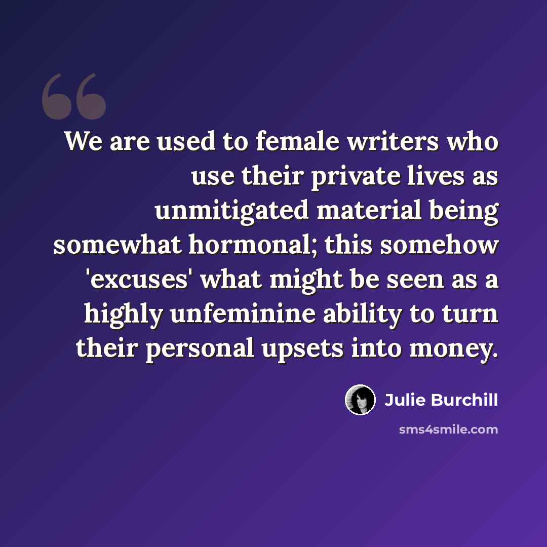 “We are used to female writers who use their private lives as unmitigated material being somewhat hormonal; this somehow 'excuses' what might be seen as a highly unfeminine ability to turn their personal upsets into money.” quote by Julie Burchill