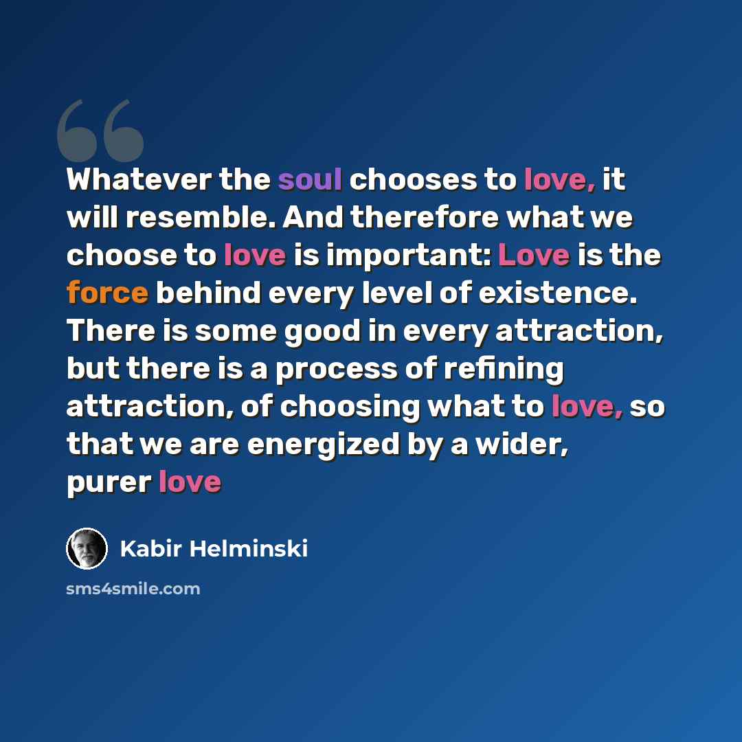 “Whatever the soul chooses to love, it will resemble. And therefore what we choose to love is important: Love is the force behind every level of existence. There is some good in every attraction, but there is a process of refining attraction, of choosing what to love, so that we are energized by a…” quote by Kabir Helminski