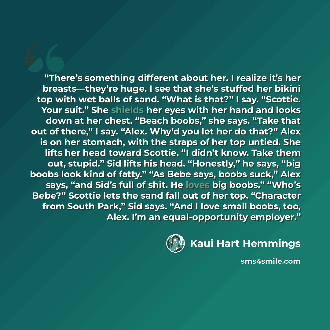 “There’s something different about her. I realize it’s her breasts—they’re huge. I see that she’s stuffed her bikini top with wet balls of sand. “What is that?” I say. “Scottie. Your suit.” She shields her eyes with her hand and looks down at her chest. “Beach boobs,” she says. “Take that out of…” quote by Kaui Hart Hemmings