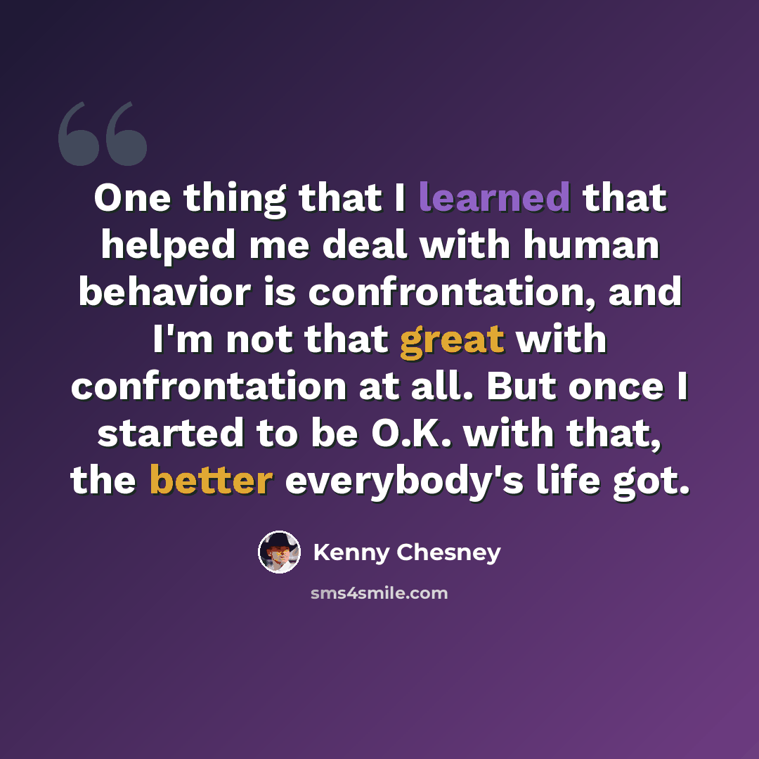 “One thing that I learned that helped me deal with human behavior is confrontation, and I'm not that great with confrontation at all. But once I started to be O.K. with that, the better everybody's life got.” quote by Kenny Chesney