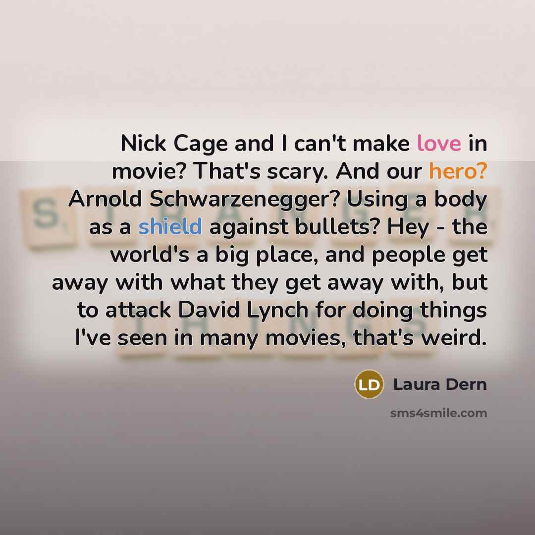 “Nick Сage and I can't make love in movie? That's scary. And our hero? Arnold Schwarzenegger? Using a body as a shield against bullets? Hey - the world's a big place, and people get away with what they get away with, but to attack David Lynch for doing things I've seen in many movies, that's weird.” quote by Laura Dern
