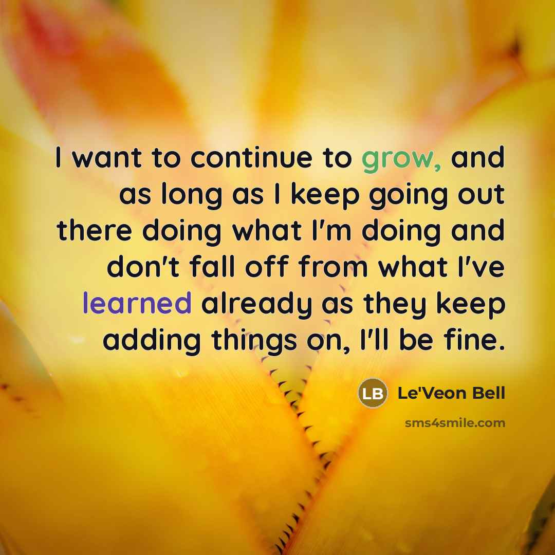 “I want to continue to grow, and as long as I keep going out there doing what I'm doing and don't fall off from what I've learned already as they keep adding things on, I'll be fine.” quote by Le'Veon Bell