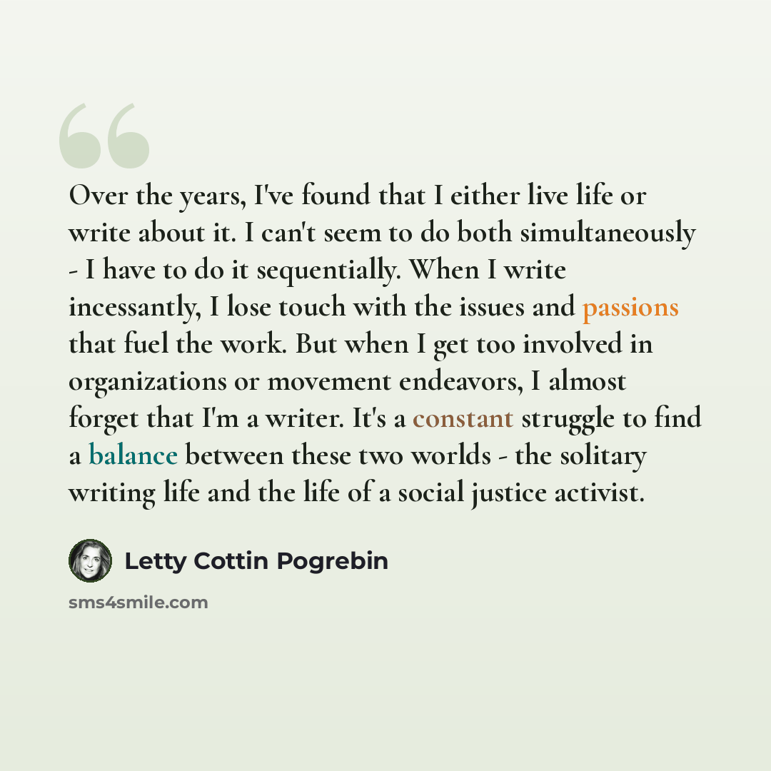 “Over the years, I've found that I either live life or write about it. I can't seem to do both simultaneously - I have to do it sequentially. When I write incessantly, I lose touch with the issues and passions that fuel the work. But when I get too involved in organizations or movement endeavors, I…” quote by Letty Cottin Pogrebin
