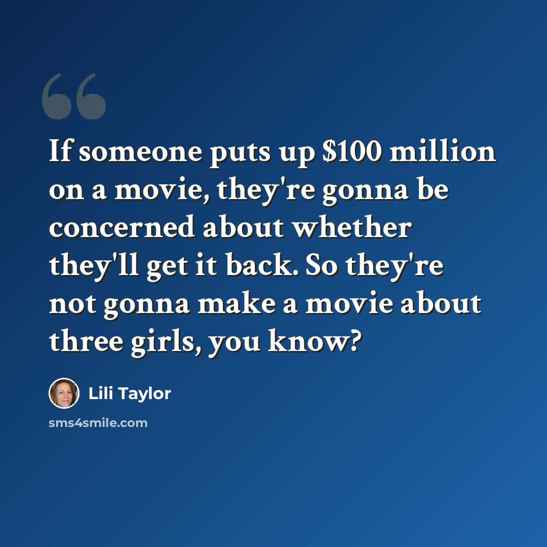 “If someone puts up $100 million on a movie, they're gonna be concerned about whether they'll get it back. So they're not gonna make a movie about three girls, you know?” quote by Lili Taylor