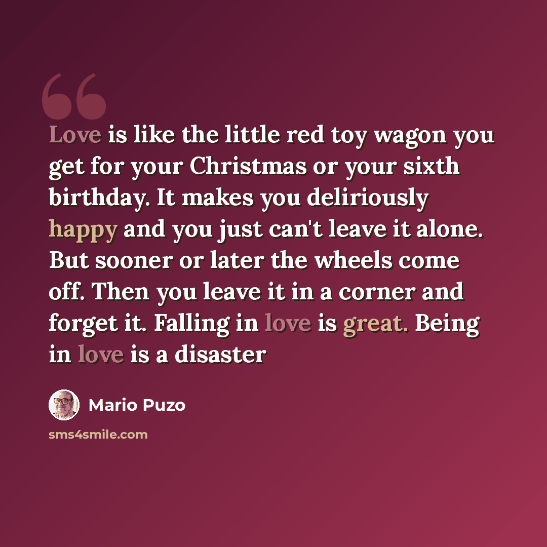 “Love is like the little red toy wagon you get for your Christmas or your sixth birthday. It makes you deliriously happy and you just can't leave it alone. But sooner or later the wheels come off. Then you leave it in a corner and forget it. Falling in love is great. Being in love is a disaster” quote by Mario Puzo