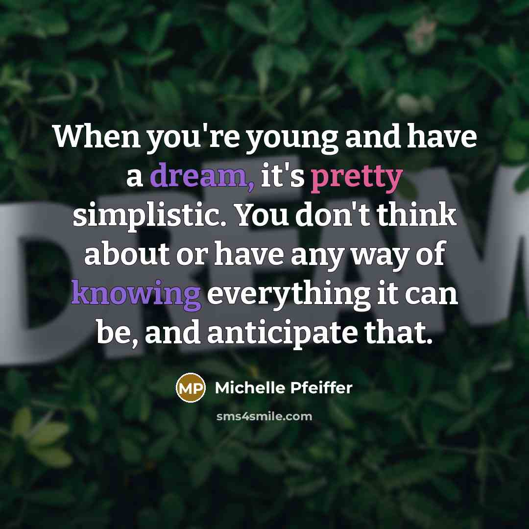“When you're young and have a dream, it's pretty simplistic. You don't think about or have any way of knowing everything it can be, and anticipate that.” quote by Michelle Pfeiffer
