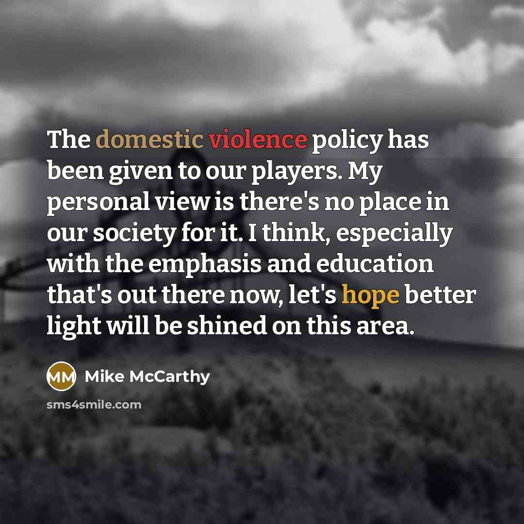 “The domestic violence policy has been given to our players. My personal view is there's no place in our society for it. I think, especially with the emphasis and education that's out there now, let's hope better light will be shined on this area.” quote by Mike McCarthy