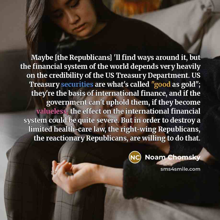 “Maybe [the Republicans] 'll find ways around it, but the financial system of the world depends very heavily on the credibility of the US Treasury Department. US Treasury securities are what's called "good as gold"; they're the basis of international finance, and if the government can't uphold…” quote by Noam Chomsky