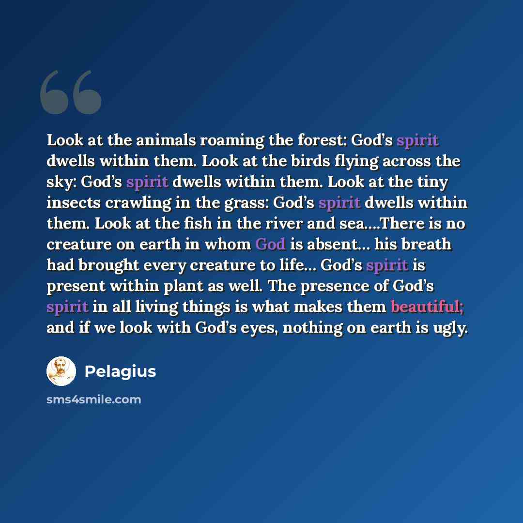 “Look at the animals roaming the forest: God’s spirit dwells within them. Look at the birds flying across the sky: God’s spirit dwells within them. Look at the tiny insects crawling in the grass: God’s spirit dwells within them. Look at the fish in the river and sea….There is no creature on earth…” quote by Pelagius