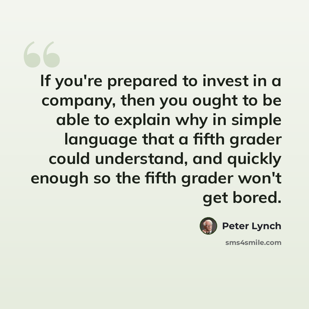 “If you're prepared to invest in a company, then you ought to be able to explain why in simple language that a fifth grader could understand, and quickly enough so the fifth grader won't get bored.” quote by Peter Lynch