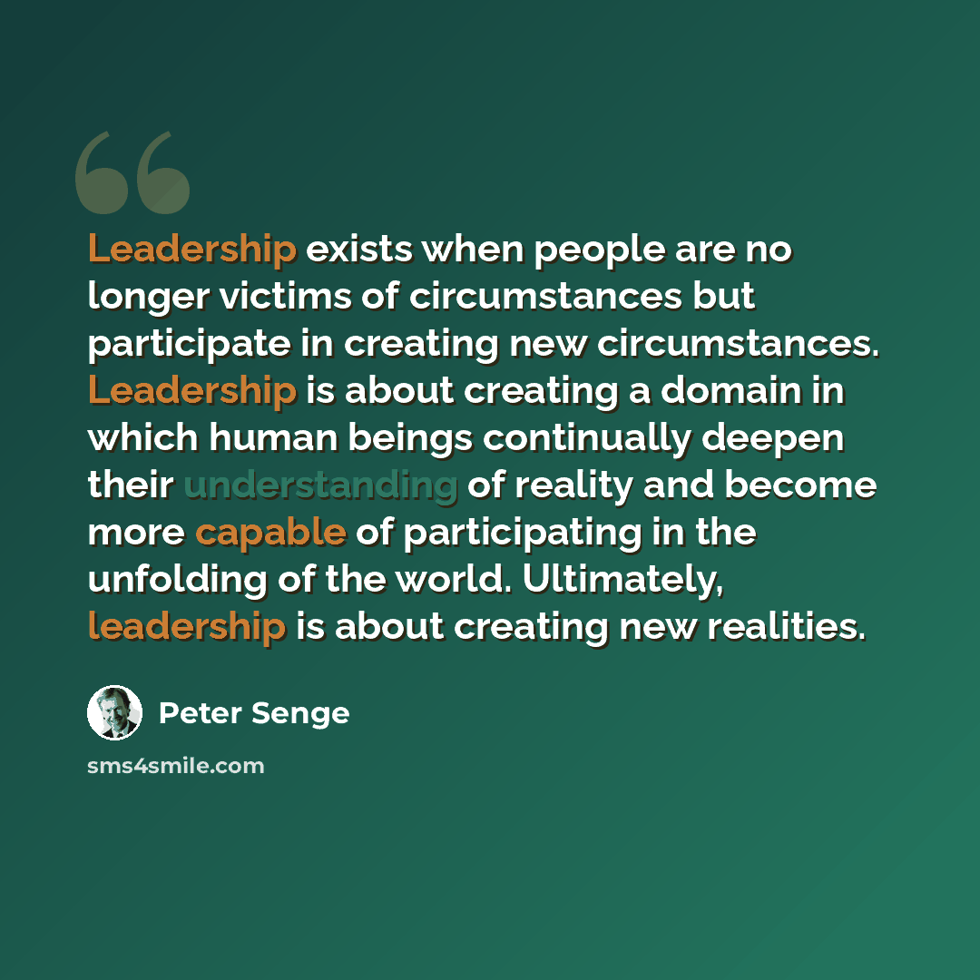 “Leadership exists when people are no longer victims of circumstances but participate in creating new circumstances. Leadership is about creating a domain in which human beings continually deepen their understanding of reality and become more capable of participating in the unfolding of the world…” quote by Peter Senge