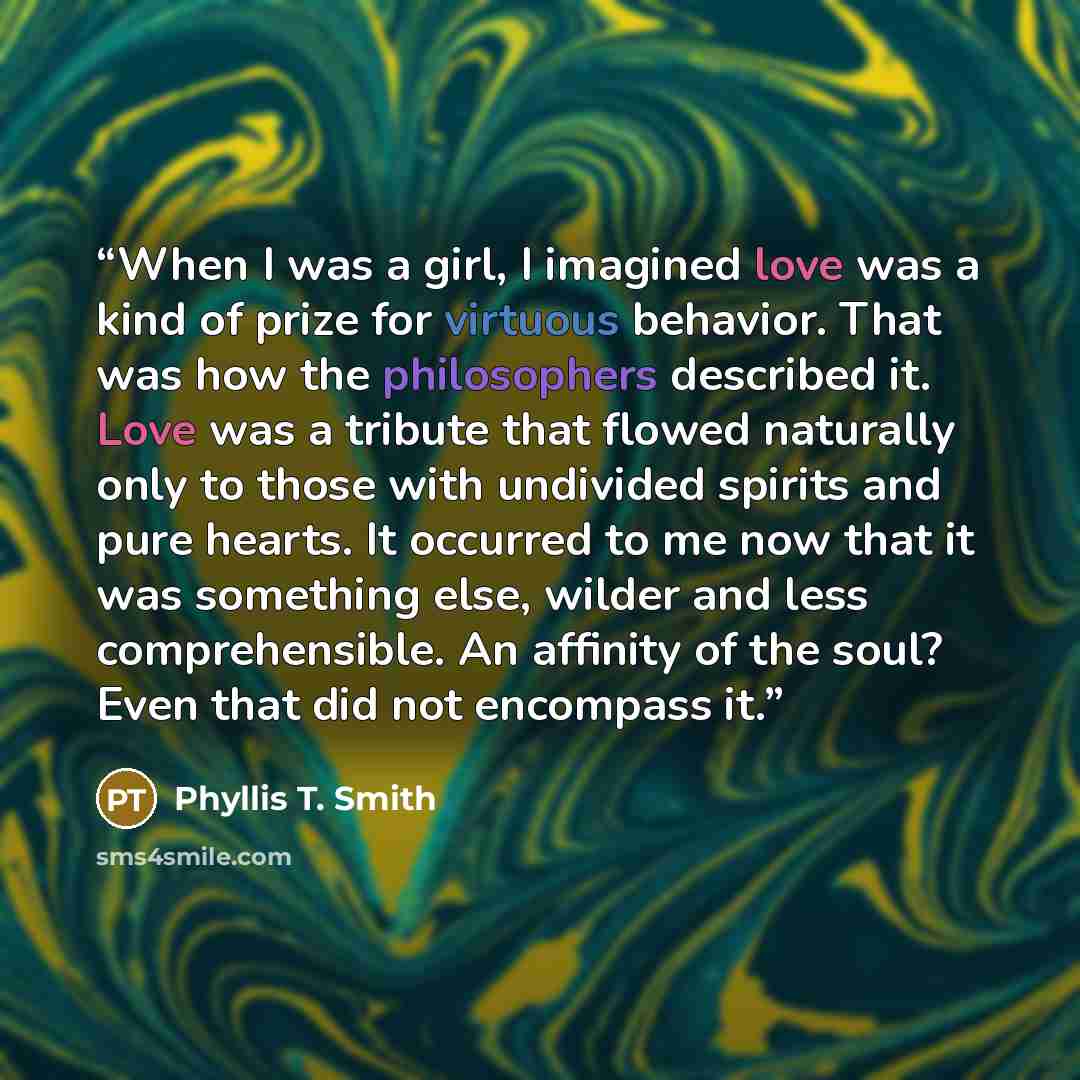 “When I was a girl, I imagined love was a kind of prize for virtuous behavior. That was how the philosophers described it. Love was a tribute that flowed naturally only to those with undivided spirits and pure hearts. It occurred to me now that it was something else, wilder and less comprehensible…” quote by Phyllis T. Smith