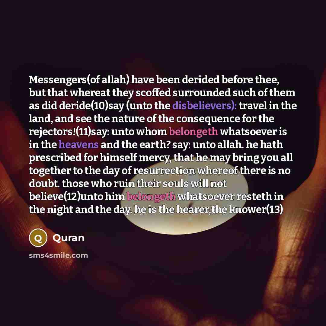 “Messengers(of allah) have been derided before thee, but that whereat they scoffed surrounded such of them as did deride(10)say (unto the disbelievers): travel in the land, and see the nature of the consequence for the rejectors!(11)say: unto whom belongeth whatsoever is in the heavens and the…” quote by Quran