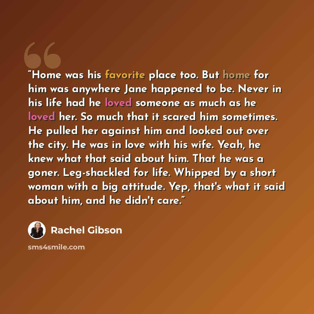 “Home was his favorite place too. But home for him was anywhere Jane happened to be. Never in his life had he loved someone as much as he loved her. So much that it scared him sometimes. He pulled her against him and looked out over the city. He was in love with his wife. Yeah, he knew what that…” quote by Rachel Gibson